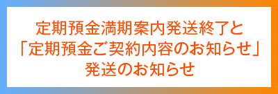 定期預金満期案内発送終了と「定期預金ご契約内容のお知らせ」発送のお知らせ